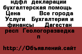 3ндфл, декларации, бухгалтерская помощь › Цена ­ 500 - Все города Услуги » Бухгалтерия и финансы   . Дагестан респ.,Геологоразведка п.